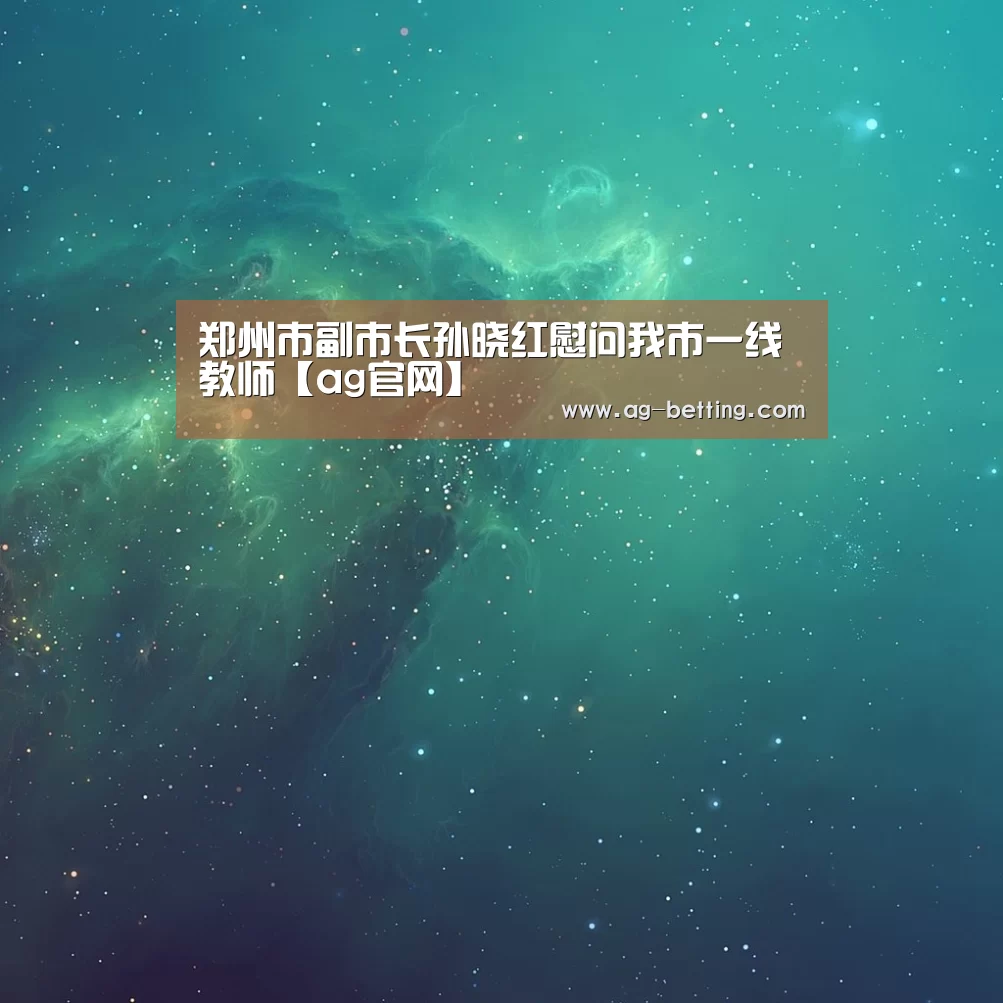 郑州市副市长孙晓红慰问我市一线教师【ag官网】(图1) ag真人赌场